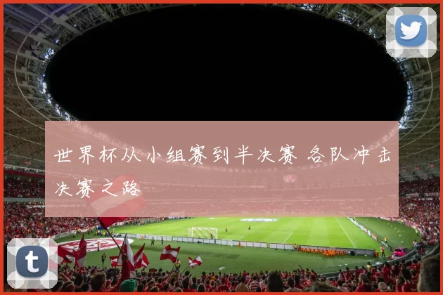 世界杯从小组赛到半决赛 各队冲击决赛之路