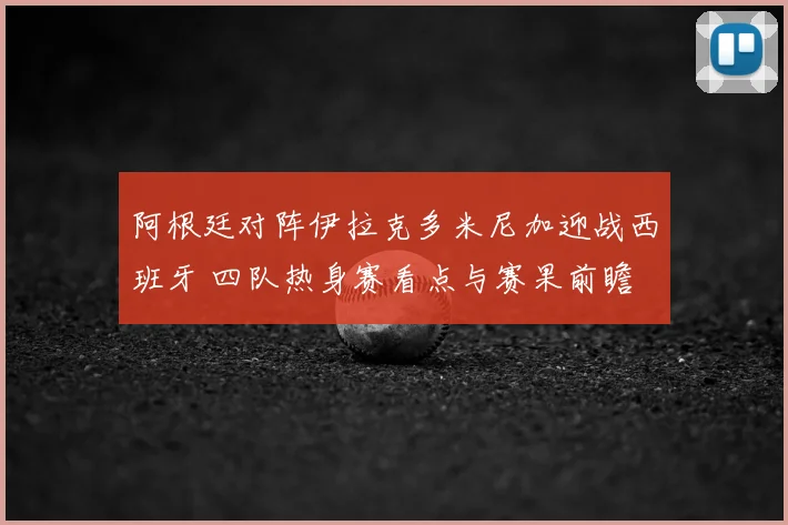 阿根廷对阵伊拉克多米尼加迎战西班牙 四队热身赛看点与赛果前瞻