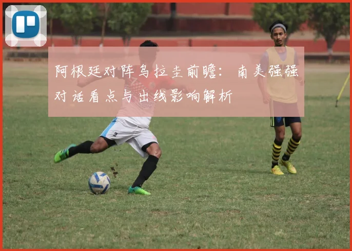 阿根廷对阵乌拉圭前瞻：南美强强对话看点与出线影响解析