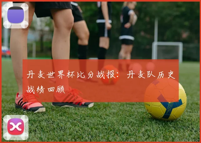丹麦世界杯比分战报：丹麦队历史战绩回顾
