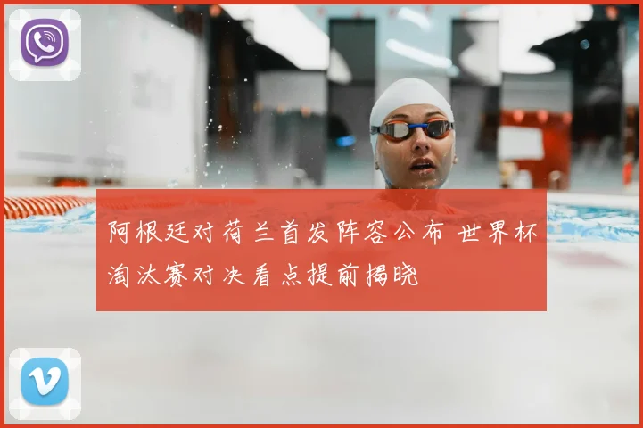 阿根廷对荷兰首发阵容公布 世界杯淘汰赛对决看点提前揭晓
