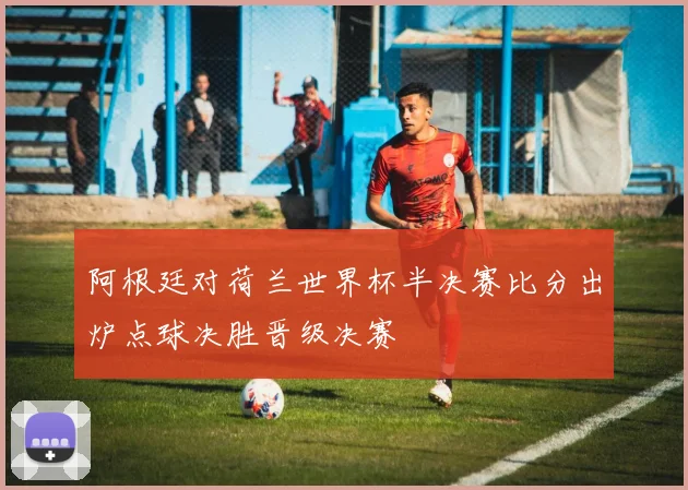 阿根廷对荷兰世界杯半决赛比分出炉点球决胜晋级决赛