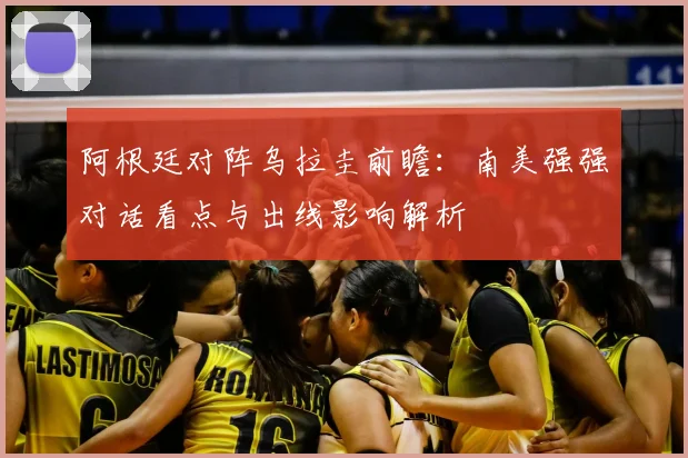 阿根廷对阵乌拉圭前瞻：南美强强对话看点与出线影响解析