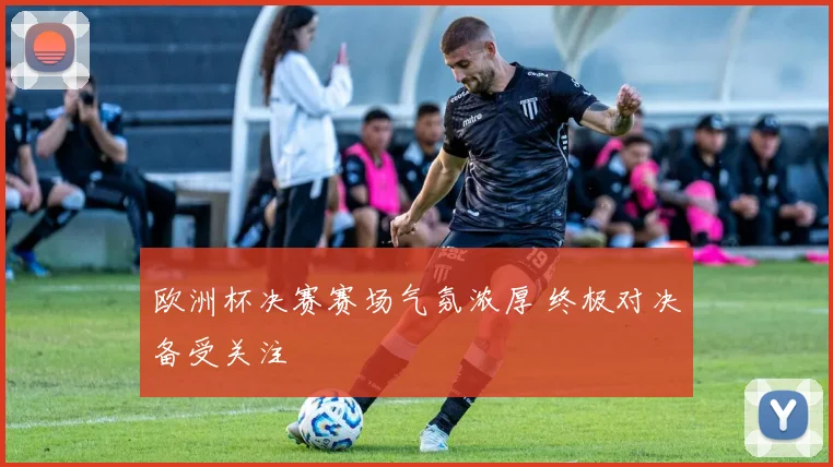 欧洲杯决赛赛场气氛浓厚 终极对决备受关注