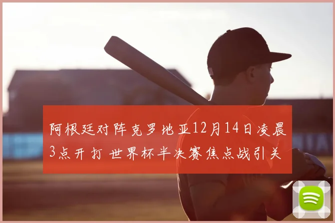 阿根廷对阵克罗地亚12月14日凌晨3点开打 世界杯半决赛焦点战引关注