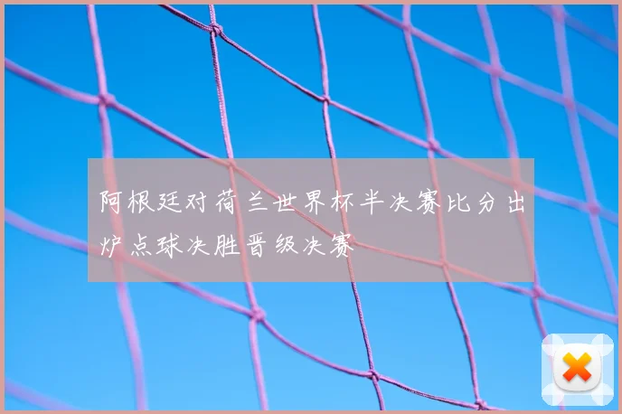 阿根廷对荷兰世界杯半决赛比分出炉点球决胜晋级决赛