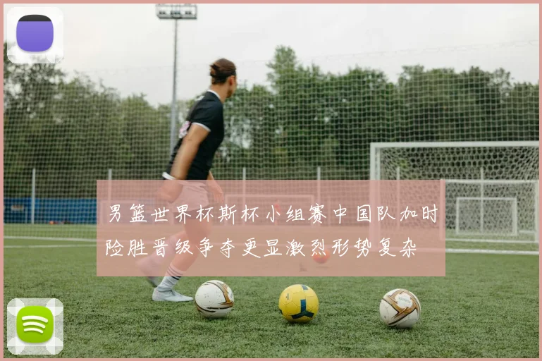 男篮世界杯斯杯小组赛中国队加时险胜晋级争夺更显激烈形势复杂