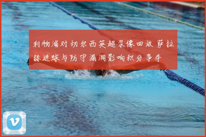 利物浦对切尔西英超录像回放 萨拉赫进球与防守漏洞影响积分争夺