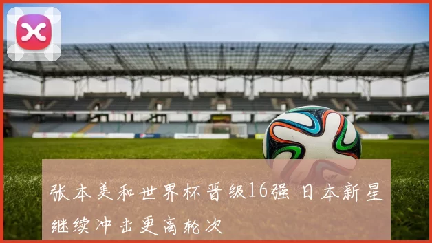张本美和世界杯晋级16强 日本新星继续冲击更高轮次
