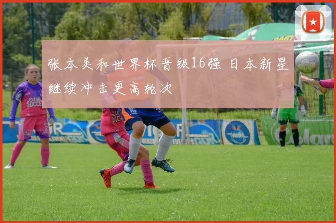张本美和世界杯晋级16强 日本新星继续冲击更高轮次