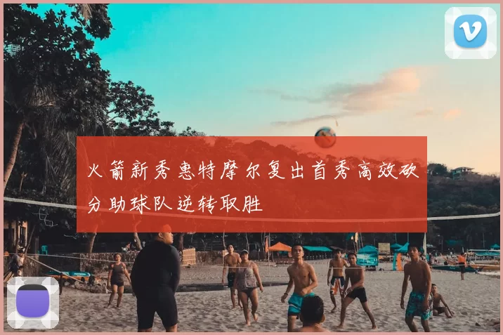 火箭新秀惠特摩尔复出首秀高效砍分助球队逆转取胜