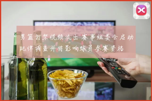 男篮打架视频流出 赛事组委会启动纪律调查并将影响球员参赛资格