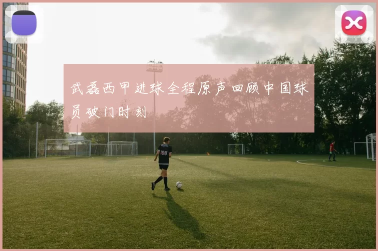 武磊西甲进球全程原声回顾中国球员破门时刻