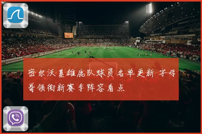 密尔沃基雄鹿队球员名单更新 字母哥领衔新赛季阵容看点