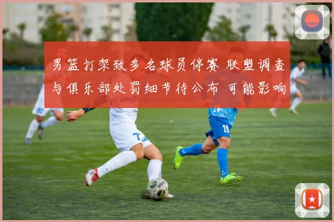 男篮打架致多名球员停赛 联盟调查与俱乐部处罚细节待公布 可能影响赛程