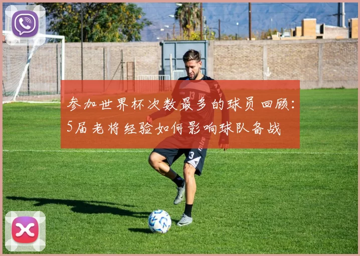 参加世界杯次数最多的球员回顾:5届老将经验如何影响球队备战