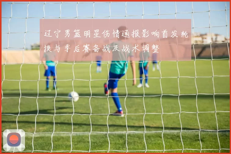 辽宁男篮明星伤情通报影响首发轮换与季后赛备战及战术调整