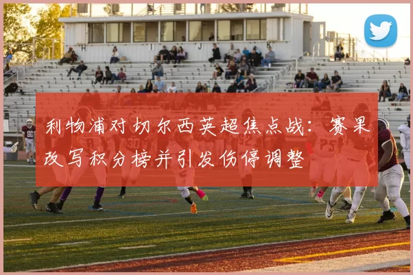 利物浦对切尔西英超焦点战：赛果改写积分榜并引发伤停调整