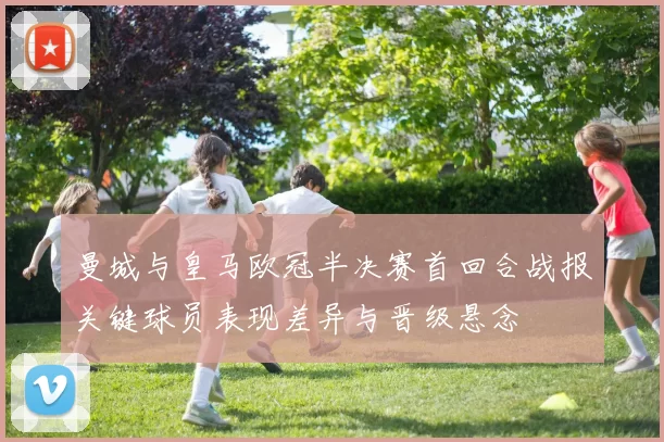 曼城与皇马欧冠半决赛首回合战报关键球员表现差异与晋级悬念
