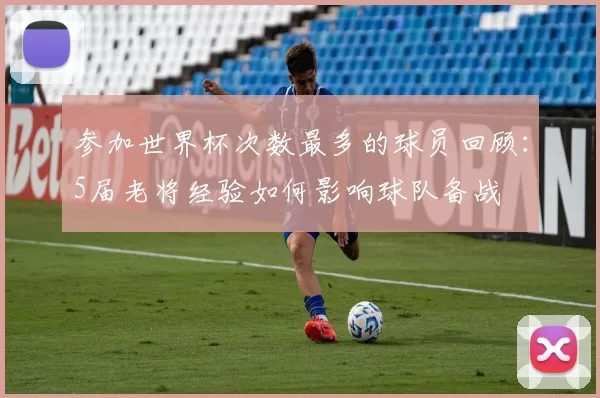 参加世界杯次数最多的球员回顾：5届老将经验如何影响球队备战