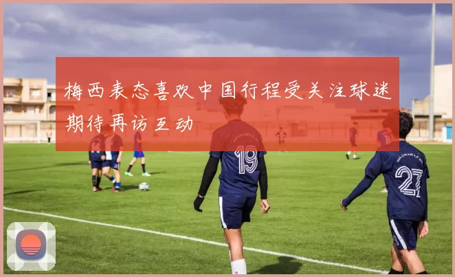 梅西表态喜欢中国行程受关注球迷期待再访互动