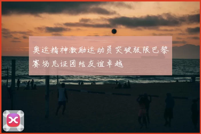 奥运精神激励运动员突破极限巴黎赛场见证团结友谊卓越