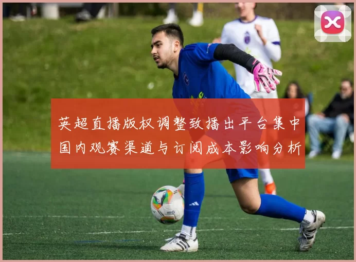 英超直播版权调整致播出平台集中国内观赛渠道与订阅成本影响分析