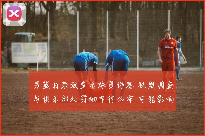 男篮打架致多名球员停赛 联盟调查与俱乐部处罚细节待公布 可能影响赛程