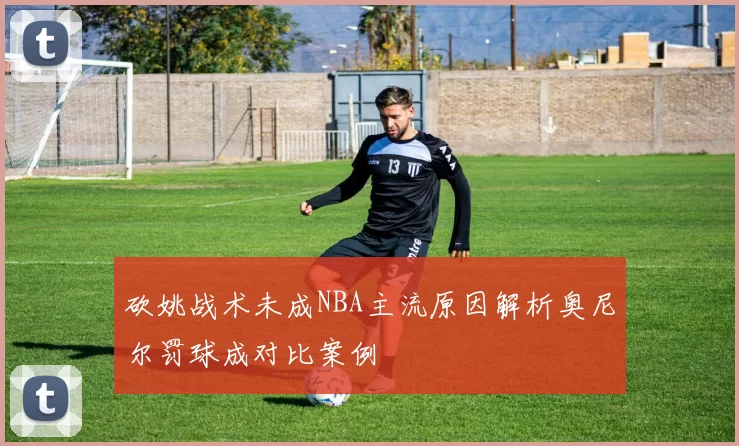 砍姚战术未成NBA主流原因解析奥尼尔罚球成对比案例