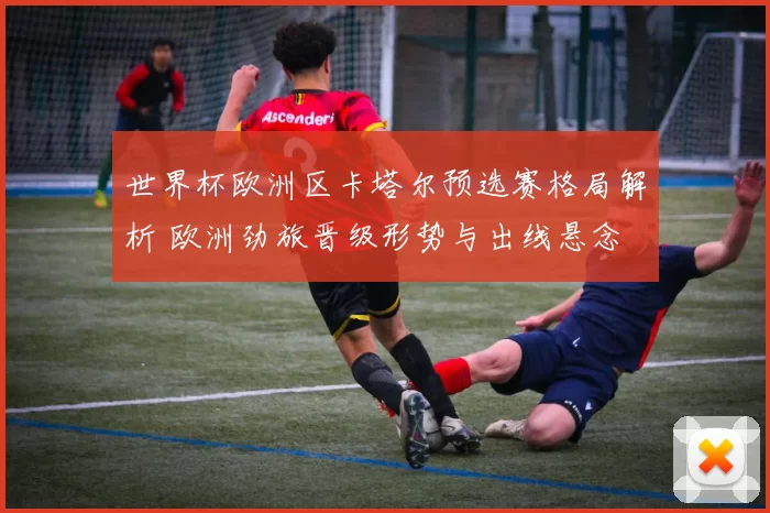 世界杯欧洲区卡塔尔预选赛格局解析 欧洲劲旅晋级形势与出线悬念