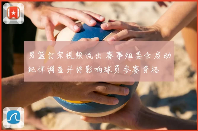 男篮打架视频流出 赛事组委会启动纪律调查并将影响球员参赛资格