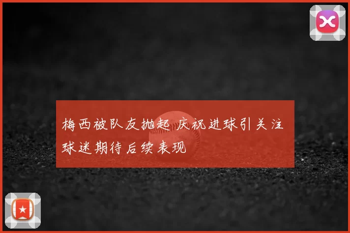 梅西被队友抛起 庆祝进球引关注 球迷期待后续表现
